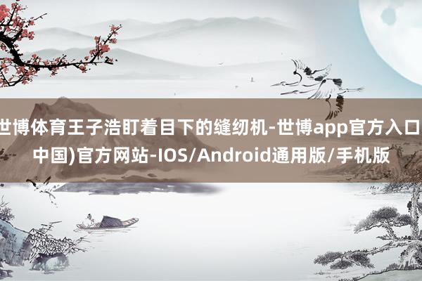 世博体育王子浩盯着目下的缝纫机-世博app官方入口(中国)官方网站-IOS/Android通用版/手机版