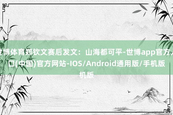 世博体育郑钦文赛后发文：山海都可平-世博app官方入口(中国)官方网站-IOS/Android通用版/手机版