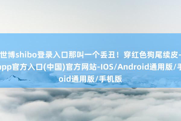 世博shibo登录入口那叫一个丢丑！穿红色狗尾续皮-世博app官方入口(中国)官方网站-IOS/Android通用版/手机版