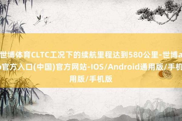 世博体育CLTC工况下的续航里程达到580公里-世博app官方入口(中国)官方网站-IOS/Android通用版/手机版