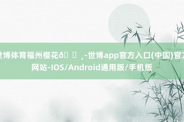 世博体育福州樱花🌸-世博app官方入口(中国)官方网站-IOS/Android通用版/手机版