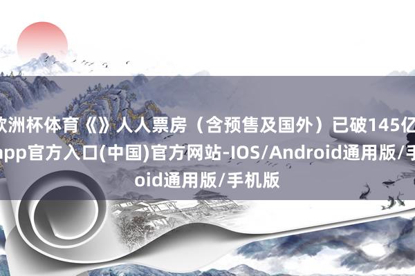 欧洲杯体育《》人人票房（含预售及国外）已破145亿-世博app官方入口(中国)官方网站-IOS/Android通用版/手机版
