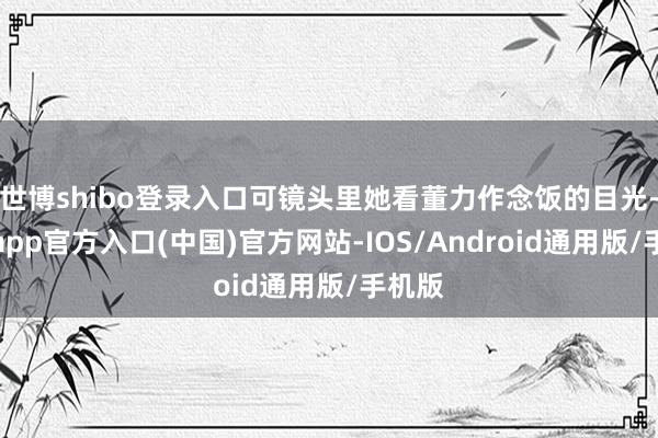 世博shibo登录入口可镜头里她看董力作念饭的目光-世博app官方入口(中国)官方网站-IOS/Android通用版/手机版
