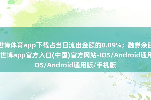 世博体育app下载占当日流出金额的0.09%；融券余额334.11万-世博app官方入口(中国)官方网站-IOS/Android通用版/手机版