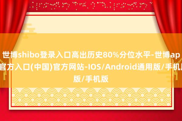 世博shibo登录入口高出历史80%分位水平-世博app官方入口(中国)官方网站-IOS/Android通用版/手机版