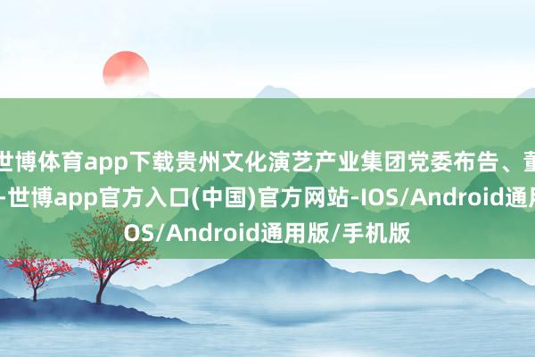 世博体育app下载贵州文化演艺产业集团党委布告、董事长郑欣说-世博app官方入口(中国)官方网站-IOS/Android通用版/手机版