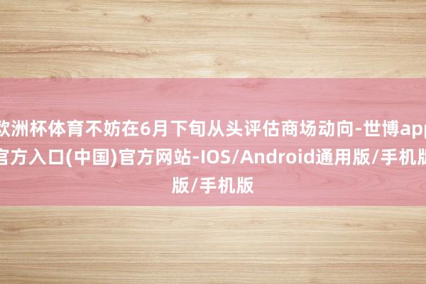 欧洲杯体育不妨在6月下旬从头评估商场动向-世博app官方入口(中国)官方网站-IOS/Android通用版/手机版