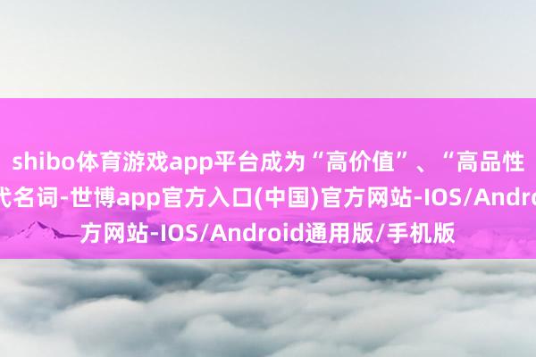 shibo体育游戏app平台成为“高价值”、“高品性”、“高可靠”的代名词-世博app官方入口(中国)官方网站-IOS/Android通用版/手机版