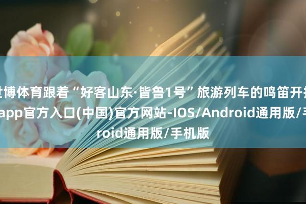 世博体育跟着“好客山东·皆鲁1号”旅游列车的鸣笛开拔-世博app官方入口(中国)官方网站-IOS/Android通用版/手机版