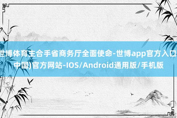 世博体育主合手省商务厅全面使命-世博app官方入口(中国)官方网站-IOS/Android通用版/手机版