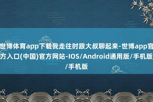世博体育app下载我走往时跟大叔聊起来-世博app官方入口(中国)官方网站-IOS/Android通用版/手机版