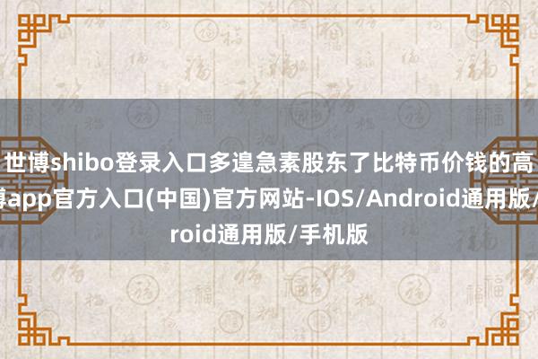 世博shibo登录入口　　多遑急素股东了比特币价钱的高潮-世博app官方入口(中国)官方网站-IOS/Android通用版/手机版