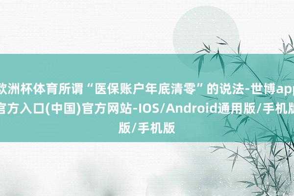 欧洲杯体育所谓“医保账户年底清零”的说法-世博app官方入口(中国)官方网站-IOS/Android通用版/手机版