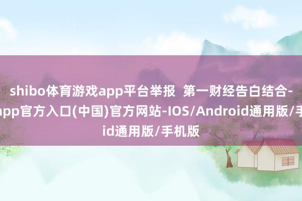 shibo体育游戏app平台举报  第一财经告白结合-世博app官方入口(中国)官方网站-IOS/Android通用版/手机版