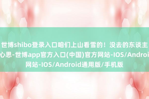 世博shibo登录入口咱们上山看雪的！没去的东谈主泄漏诧异调养的心思-世博app官方入口(中国)官方网站-IOS/Android通用版/手机版