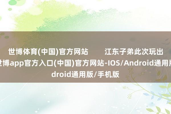 世博体育(中国)官方网站        江东子弟此次玩出新名堂-世博app官方入口(中国)官方网站-IOS/Android通用版/手机版