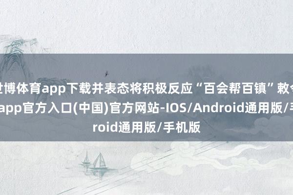 世博体育app下载并表态将积极反应“百会帮百镇”敕令-世博app官方入口(中国)官方网站-IOS/Android通用版/手机版