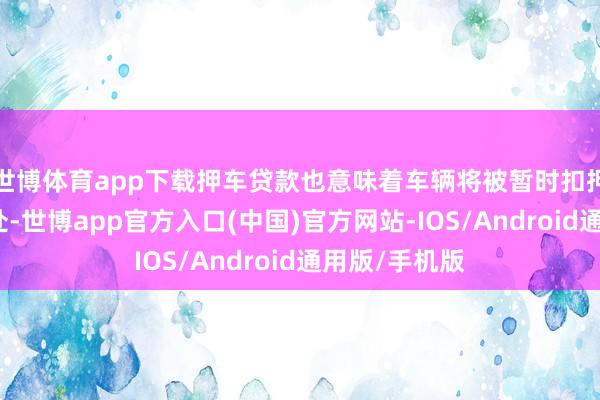 世博体育app下载押车贷款也意味着车辆将被暂时扣押在贷款机构处-世博app官方入口(中国)官方网站-IOS/Android通用版/手机版