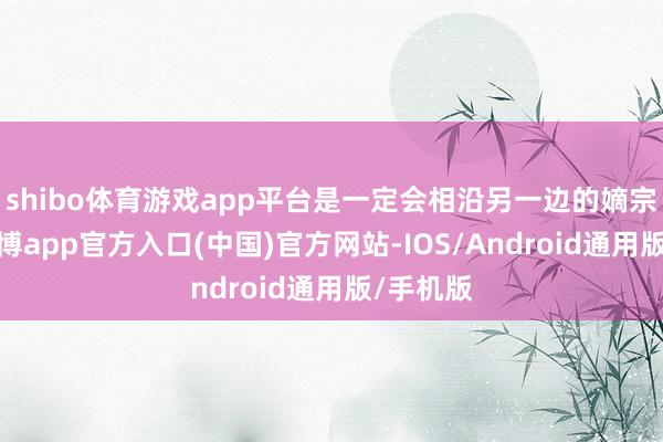 shibo体育游戏app平台是一定会相沿另一边的嫡宗子的-世博app官方入口(中国)官方网站-IOS/Android通用版/手机版