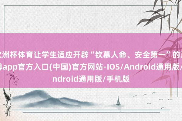欧洲杯体育让学生适应开辟“钦慕人命、安全第一”的意志-世博app官方入口(中国)官方网站-IOS/Android通用版/手机版