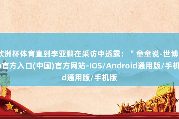 欧洲杯体育直到李亚鹏在采访中透露：＂童童说-世博app官方入口(中国)官方网站-IOS/Android通用版/手机版