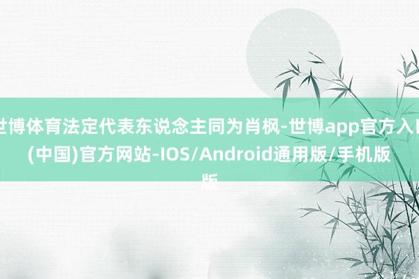 世博体育法定代表东说念主同为肖枫-世博app官方入口(中国)官方网站-IOS/Android通用版/手机版