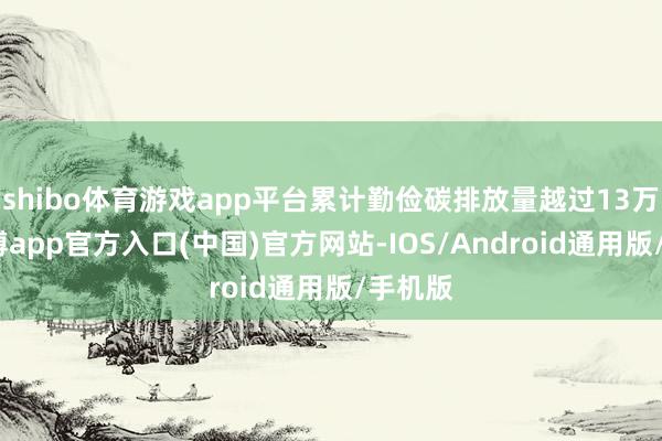 shibo体育游戏app平台累计勤俭碳排放量越过13万吨-世博app官方入口(中国)官方网站-IOS/Android通用版/手机版
