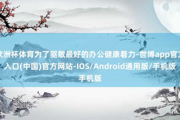 欧洲杯体育为了驱散最好的办公健康着力-世博app官方入口(中国)官方网站-IOS/Android通用版/手机版