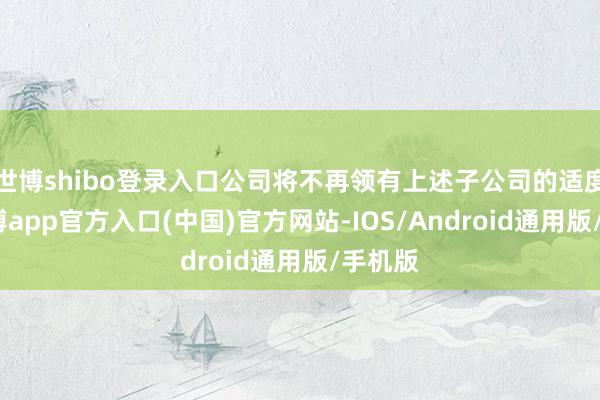 世博shibo登录入口公司将不再领有上述子公司的适度权-世博app官方入口(中国)官方网站-IOS/Android通用版/手机版