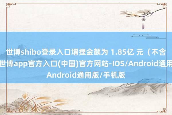 世博shibo登录入口增捏金额为 1.85亿 元（不含往来费）-世博app官方入口(中国)官方网站-IOS/Android通用版/手机版