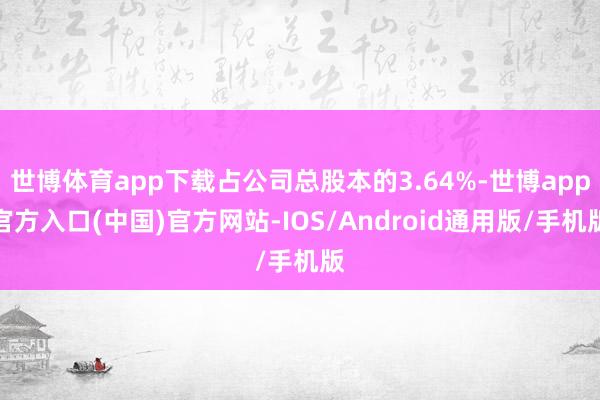 世博体育app下载占公司总股本的3.64%-世博app官方入口(中国)官方网站-IOS/Android通用版/手机版