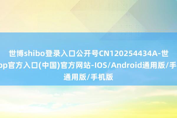 世博shibo登录入口公开号CN120254434A-世博app官方入口(中国)官方网站-IOS/Android通用版/手机版