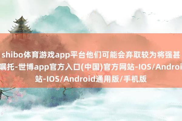 shibo体育游戏app平台他们可能会弃取较为将强甚而粗暴的工夫来嘱托-世博app官方入口(中国)官方网站-IOS/Android通用版/手机版