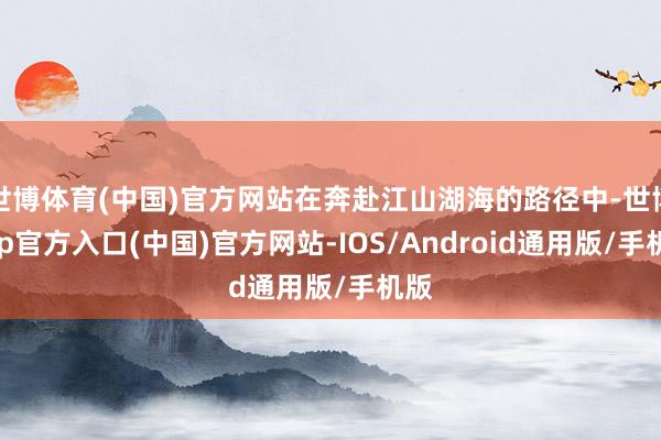 世博体育(中国)官方网站在奔赴江山湖海的路径中-世博app官方入口(中国)官方网站-IOS/Android通用版/手机版