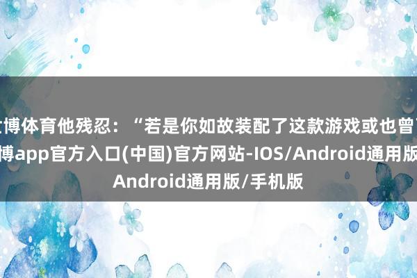 世博体育他残忍：“若是你如故装配了这款游戏或也曾下载过-世博app官方入口(中国)官方网站-IOS/Android通用版/手机版