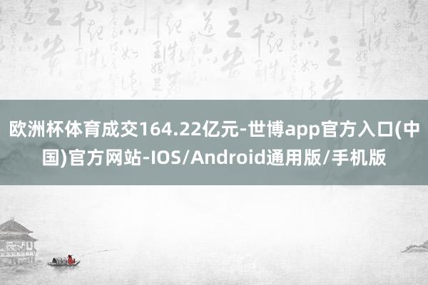 欧洲杯体育成交164.22亿元-世博app官方入口(中国)官方网站-IOS/Android通用版/手机版
