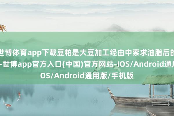 世博体育app下载豆粕是大豆加工经由中索求油脂后的主要副居品-世博app官方入口(中国)官方网站-IOS/Android通用版/手机版
