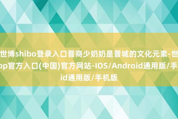 世博shibo登录入口晋商少奶奶是晋城的文化元素-世博app官方入口(中国)官方网站-IOS/Android通用版/手机版