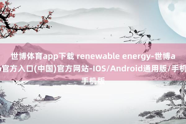 世博体育app下载 renewable energy-世博app官方入口(中国)官方网站-IOS/Android通用版/手机版