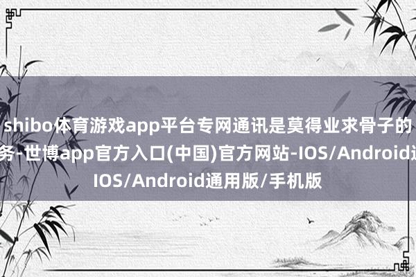 shibo体育游戏app平台专网通讯是莫得业求骨子的无理自轮回业务-世博app官方入口(中国)官方网站-IOS/Android通用版/手机版