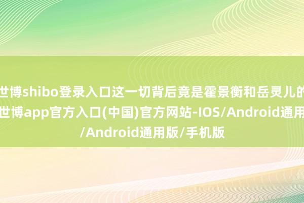 世博shibo登录入口这一切背后竟是霍景衡和岳灵儿的共同预计-世博app官方入口(中国)官方网站-IOS/Android通用版/手机版