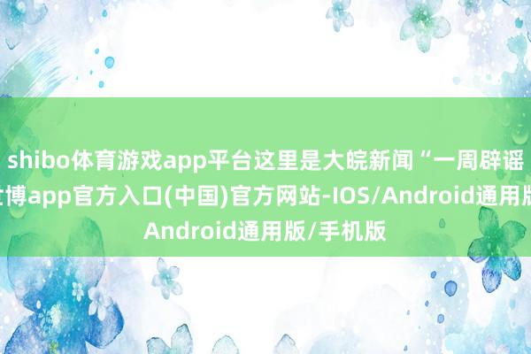 shibo体育游戏app平台这里是大皖新闻“一周辟谣”栏目-世博app官方入口(中国)官方网站-IOS/Android通用版/手机版