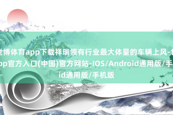 世博体育app下载祥瑞领有行业最大体量的车辆上风-世博app官方入口(中国)官方网站-IOS/Android通用版/手机版