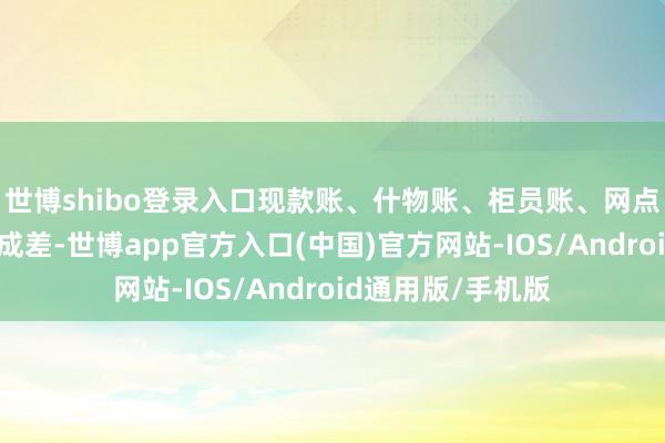 世博shibo登录入口现款账、什物账、柜员账、网点账等等一分皆不成差-世博app官方入口(中国)官方网站-IOS/Android通用版/手机版