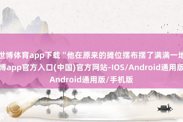 世博体育app下载“他在原来的摊位摆布摆了满满一地西瓜-世博app官方入口(中国)官方网站-IOS/Android通用版/手机版