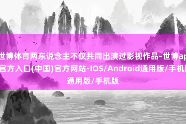 世博体育两东说念主不仅共同出演过影视作品-世博app官方入口(中国)官方网站-IOS/Android通用版/手机版
