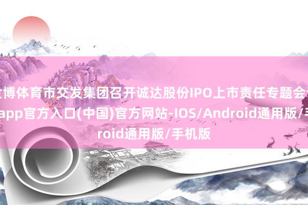 世博体育市交发集团召开诚达股份IPO上市责任专题会议-世博app官方入口(中国)官方网站-IOS/Android通用版/手机版