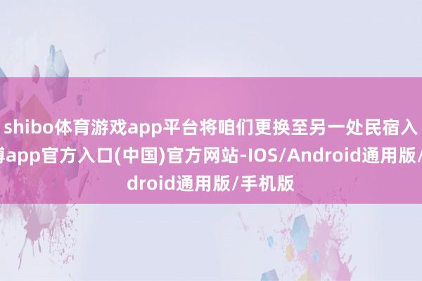 shibo体育游戏app平台将咱们更换至另一处民宿入住-世博app官方入口(中国)官方网站-IOS/Android通用版/手机版