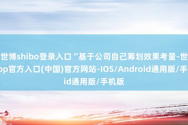 世博shibo登录入口“基于公司自己筹划效果考量-世博app官方入口(中国)官方网站-IOS/Android通用版/手机版