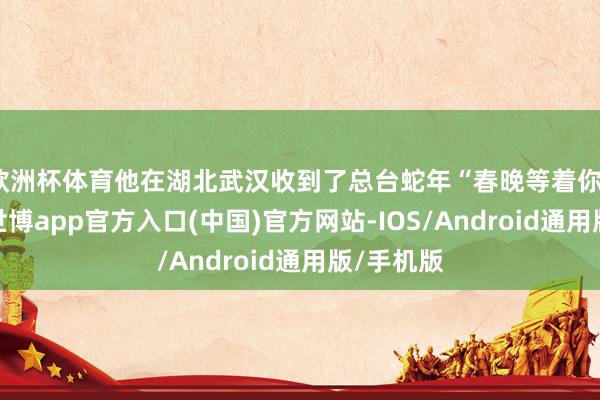 欧洲杯体育他在湖北武汉收到了总台蛇年“春晚等着你”的邀请-世博app官方入口(中国)官方网站-IOS/Android通用版/手机版